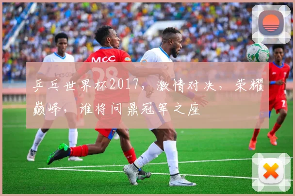 乒乓世界杯2017，激情对决，荣耀巅峰，谁将问鼎冠军之座