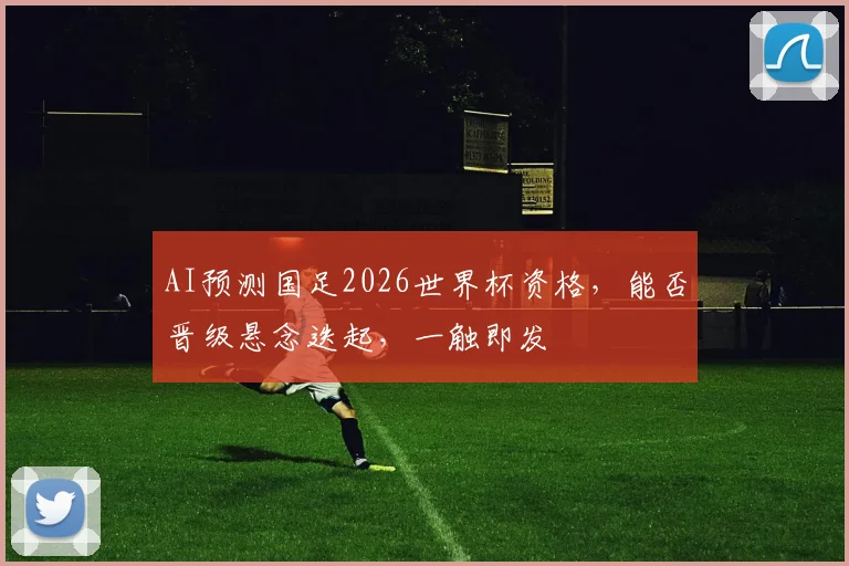 AI预测国足2026世界杯资格，能否晋级悬念迭起，一触即发