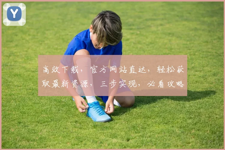 高效下载，官方网站直达，轻松获取最新资源，三步实现，必看攻略，不容错过