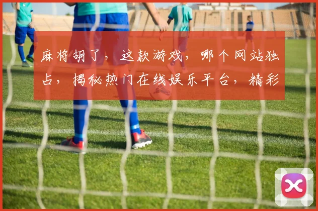 麻将胡了，这款游戏，哪个网站独占，揭秘热门在线娱乐平台，精彩不容错过