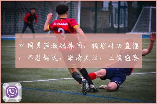 中国男篮激战韩国，精彩对决直播，不容错过，敬请关注，三场盛宴，一网打尽