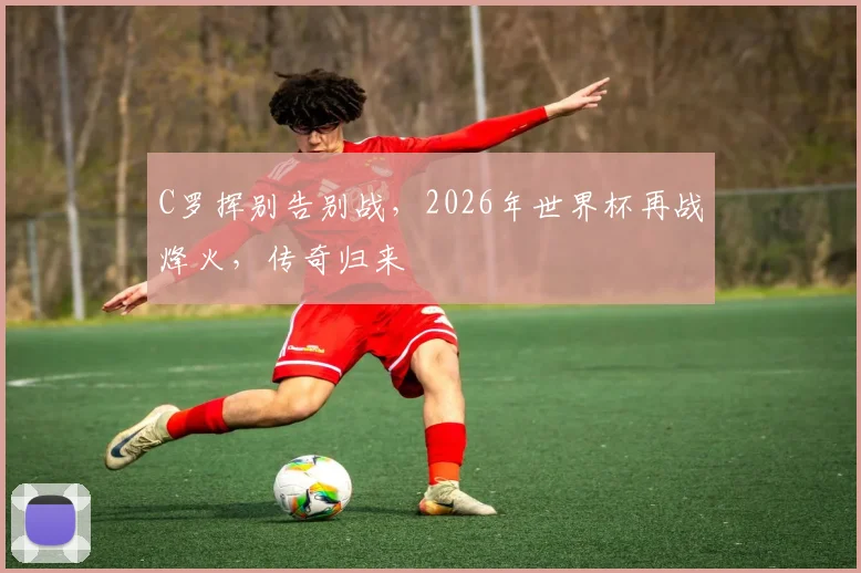 C罗挥别告别战，2026年世界杯再战烽火，传奇归来