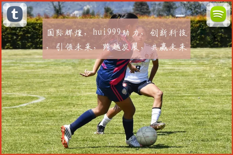 国际辉煌，hui999助力，创新科技，引领未来，跨越发展，共赢未来三步曲